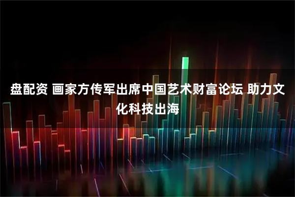 盘配资 画家方传军出席中国艺术财富论坛 助力文化科技出海