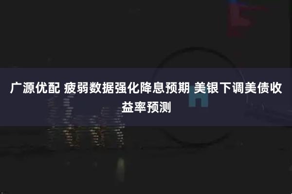广源优配 疲弱数据强化降息预期 美银下调美债收益率预测