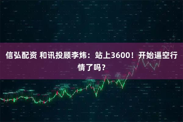 信弘配资 和讯投顾李炜：站上3600！开始逼空行情了吗？