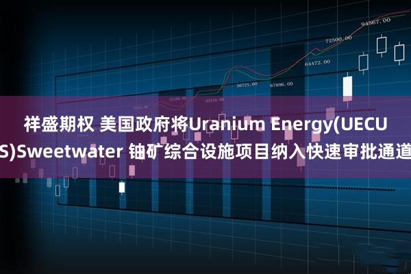 祥盛期权 美国政府将Uranium Energy(UECUS)Sweetwater 铀矿综合设施项目纳入快速审批通道