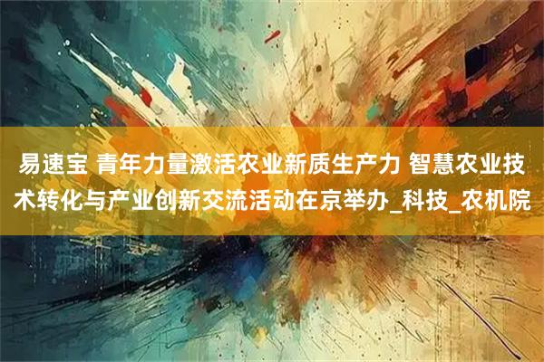 易速宝 青年力量激活农业新质生产力 智慧农业技术转化与产业创新交流活动在京举办_科技_农机院