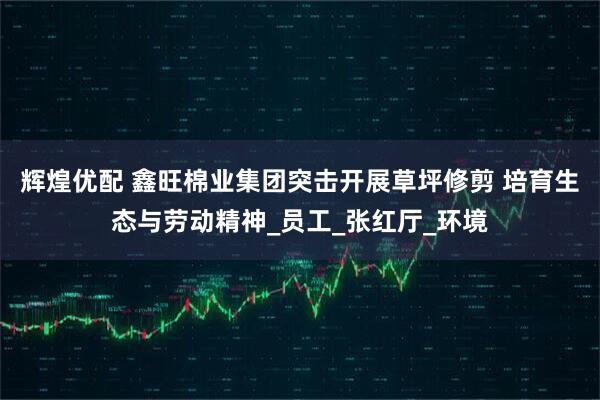 辉煌优配 鑫旺棉业集团突击开展草坪修剪 培育生态与劳动精神_员工_张红厅_环境