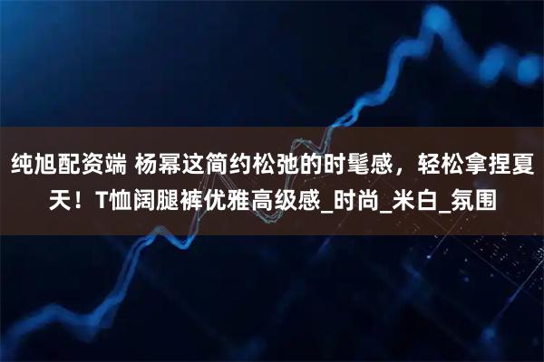 纯旭配资端 杨幂这简约松弛的时髦感，轻松拿捏夏天！T恤阔腿裤优雅高级感_时尚_米白_氛围