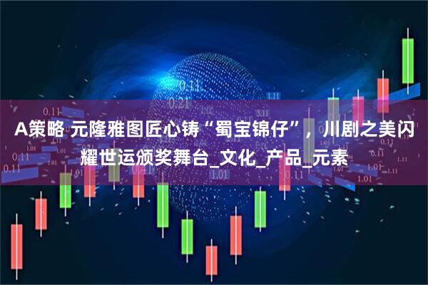 A策略 元隆雅图匠心铸“蜀宝锦仔”,川剧之美闪耀世运颁奖舞台_文化_产品_元素