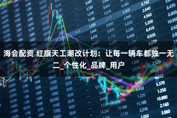 海会配资 红旗天工潮改计划：让每一辆车都独一无二_个性化_品牌_用户