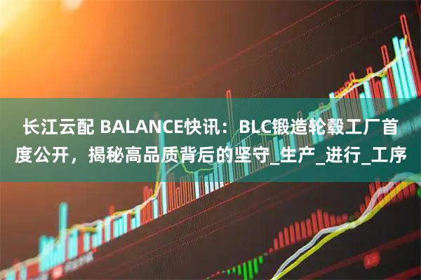 长江云配 BALANCE快讯：BLC锻造轮毂工厂首度公开，揭秘高品质背后的坚守_生产_进行_工序
