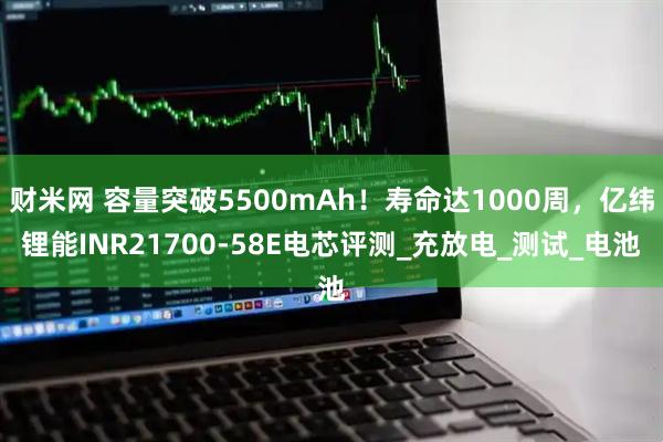 财米网 容量突破5500mAh！寿命达1000周，亿纬锂能INR21700-58E电芯评测_充放电_测试_电池