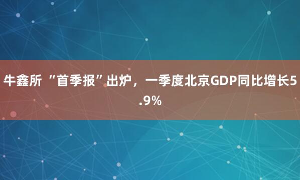牛鑫所 “首季报”出炉，一季度北京GDP同比增长5.9%