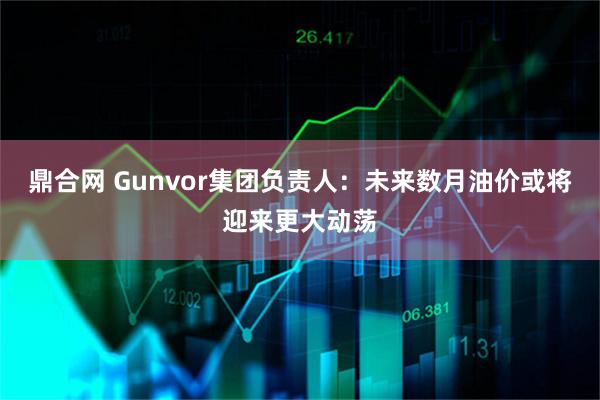 鼎合网 Gunvor集团负责人：未来数月油价或将迎来更大动荡