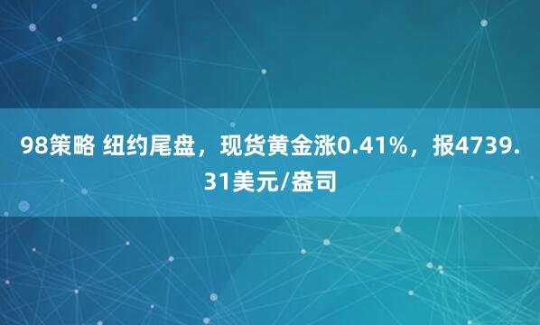 98策略 纽约尾盘，现货黄金涨0.41%，报4739.31美元/盎司