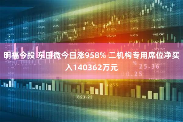 明福今投 东田微今日涨958% 二机构专用席位净买入140362万元
