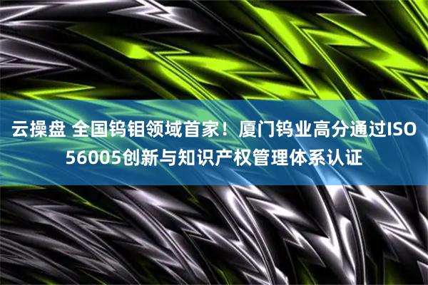 云操盘 全国钨钼领域首家！厦门钨业高分通过ISO56005创新与知识产权管理体系认证