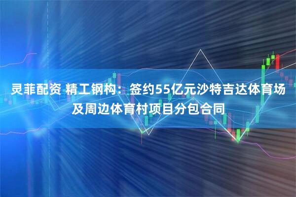 灵菲配资 精工钢构：签约55亿元沙特吉达体育场及周边体育村项目分包合同