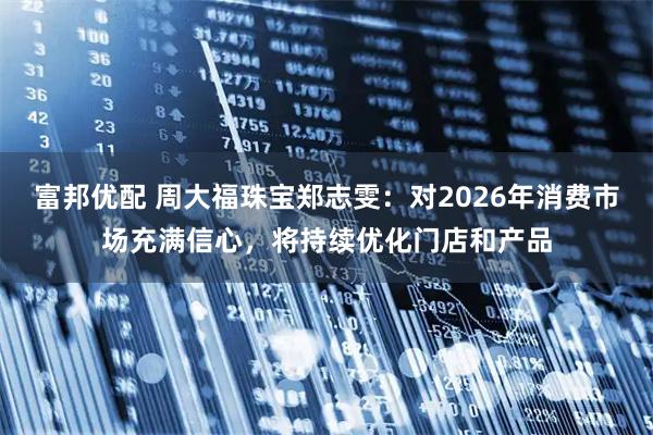 富邦优配 周大福珠宝郑志雯：对2026年消费市场充满信心，将持续优化门店和产品