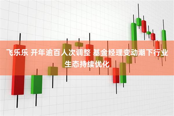 飞乐乐 开年逾百人次调整 基金经理变动潮下行业生态持续优化