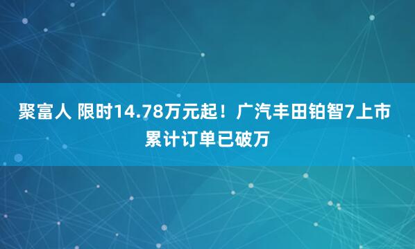 聚富人 限时14.78万元起！广汽丰田铂智7上市 累计订单已破万