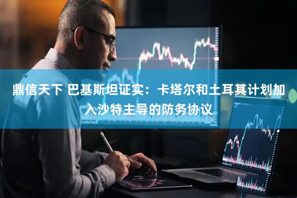 鼎信天下 巴基斯坦证实：卡塔尔和土耳其计划加入沙特主导的防务协议