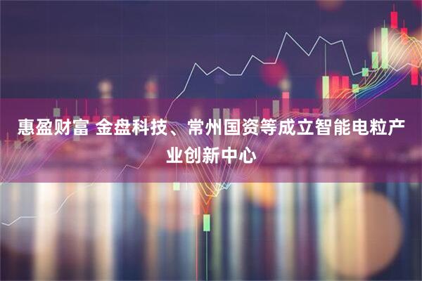 惠盈财富 金盘科技、常州国资等成立智能电粒产业创新中心