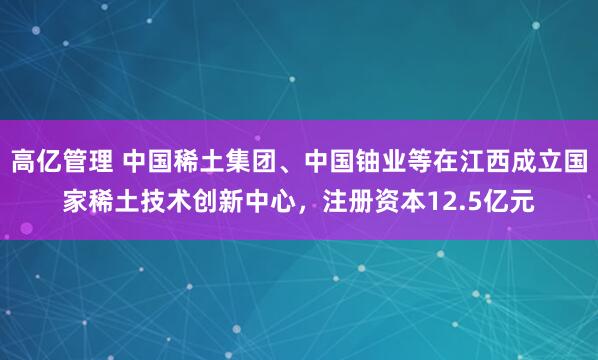 高亿管理 中国稀土集团、中国铀业等在江西成立国家稀土技术创新中心，注册资本12.5亿元
