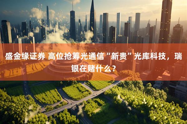 盛金缘证券 高位抢筹光通信“新贵”光库科技,瑞银在赌什么?