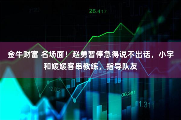 金牛财富 名场面!赵勇暂停急得说不出话,小宇和媛媛客串教练,指导队友