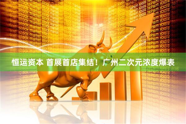 恒运资本 首展首店集结!广州二次元浓度爆表