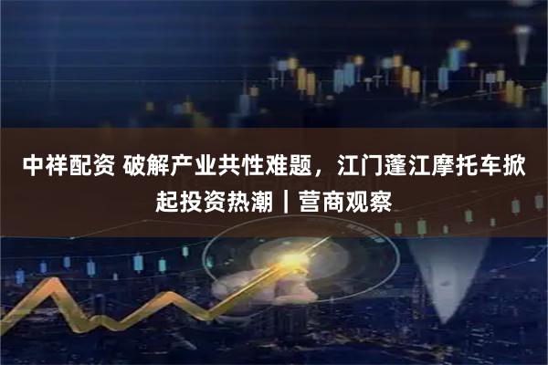 中祥配资 破解产业共性难题，江门蓬江摩托车掀起投资热潮｜营商观察