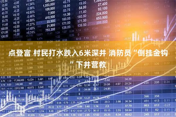 点登富 村民打水跌入6米深井 消防员“倒挂金钩”下井营救