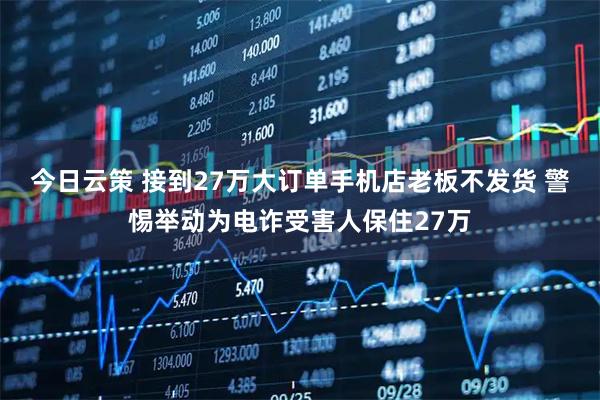 今日云策 接到27万大订单手机店老板不发货 警惕举动为电诈受害人保住27万