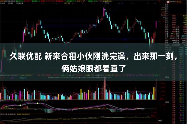 久联优配 新来合租小伙刚洗完澡，出来那一刻，俩姑娘眼都看直了