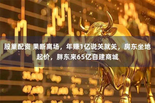 股巢配资 果断离场，年赚1亿说关就关，房东坐地起价，胖东来65亿自建商城