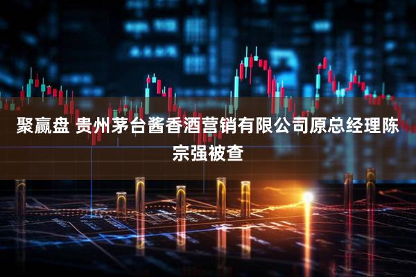 聚赢盘 贵州茅台酱香酒营销有限公司原总经理陈宗强被查