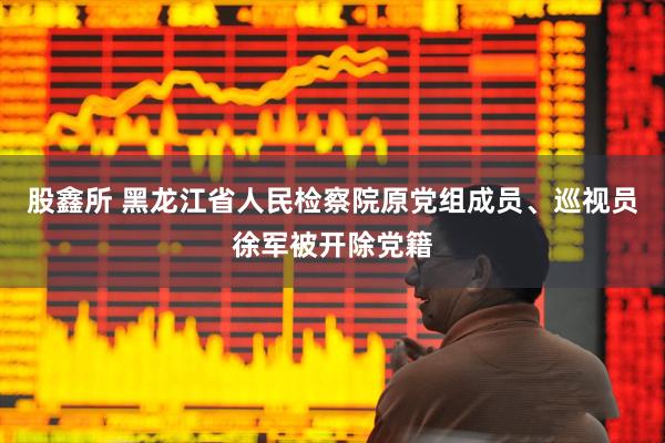 股鑫所 黑龙江省人民检察院原党组成员、巡视员徐军被开除党籍