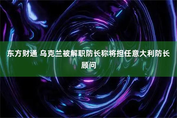 东方财通 乌克兰被解职防长称将担任意大利防长顾问