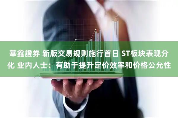 華鑫證券 新版交易规则施行首日 ST板块表现分化 业内人士：有助于提升定价效率和价格公允性