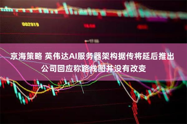 京海策略 英伟达AI服务器架构据传将延后推出 公司回应称路线图并没有改变